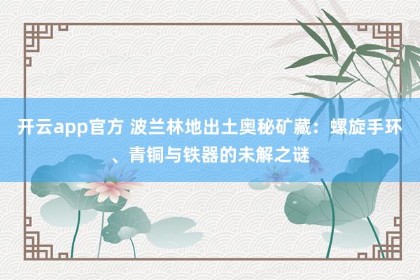 开云app官方 波兰林地出土奥秘矿藏：螺旋手环、青铜与铁器的未解之谜