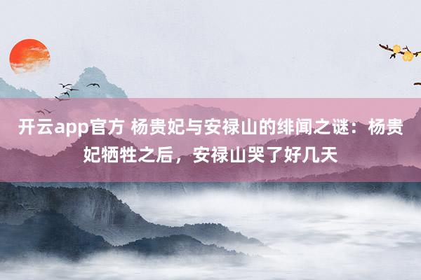 开云app官方 杨贵妃与安禄山的绯闻之谜：杨贵妃牺牲之后，安禄山哭了好几天