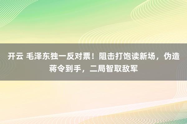 开云 毛泽东独一反对票！阻击打饱读新场，伪造蒋令到手，二局智取敌军