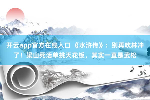 开云app官方在线入口 《水浒传》：别再吹林冲了！梁山死活单挑天花板，其实一直是武松