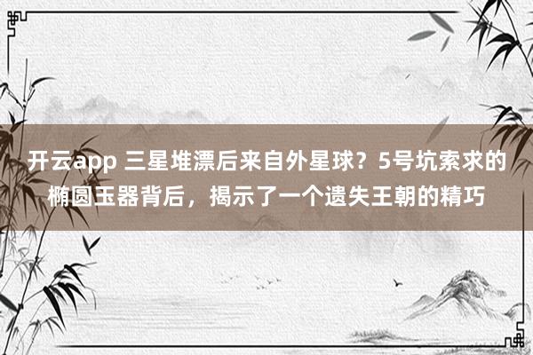 开云app 三星堆漂后来自外星球？5号坑索求的椭圆玉器背后，揭示了一个遗失王朝的精巧