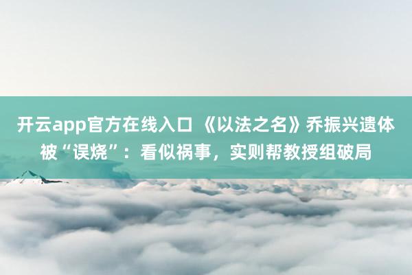 开云app官方在线入口 《以法之名》乔振兴遗体被“误烧”：看似祸事，实则帮教授组破局