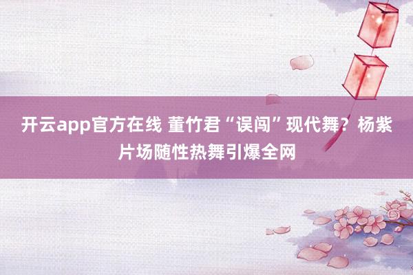 开云app官方在线 董竹君“误闯”现代舞？杨紫片场随性热舞引爆全网