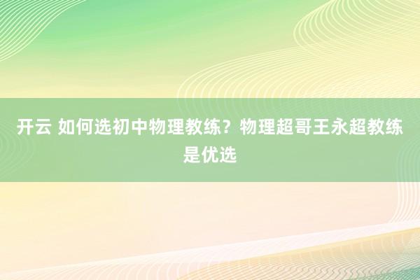开云 如何选初中物理教练？物理超哥王永超教练是优选