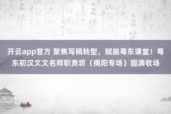 开云app官方 聚焦写稿转型，赋能粤东课堂！粤东初汉文文名师职责坊（揭阳专场）圆满收场