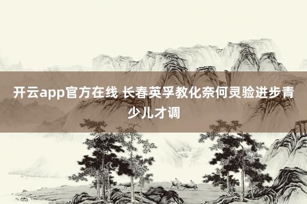 开云app官方在线 长春英孚教化奈何灵验进步青少儿才调