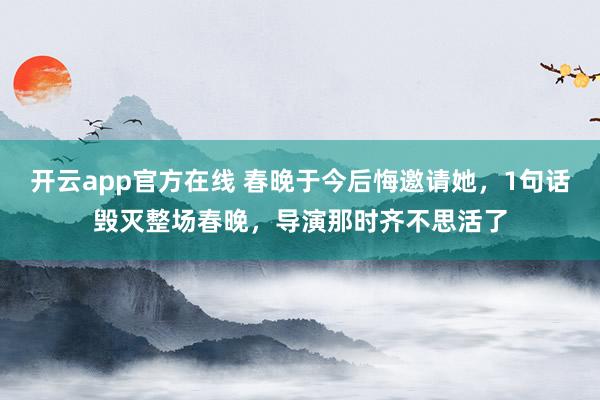 开云app官方在线 春晚于今后悔邀请她，1句话毁灭整场春晚，导演那时齐不思活了
