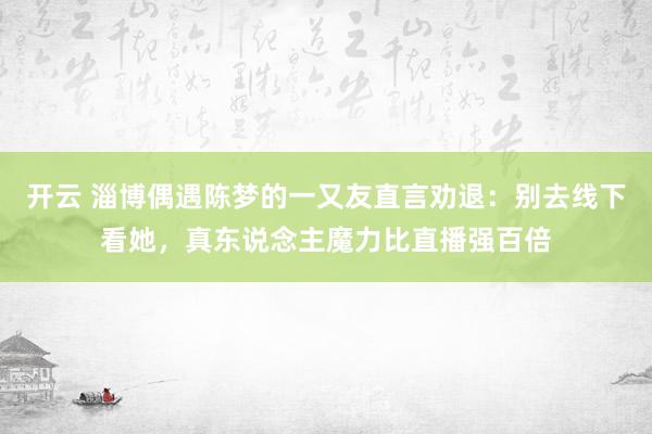 开云 淄博偶遇陈梦的一又友直言劝退：别去线下看她，真东说念主魔力比直播强百倍