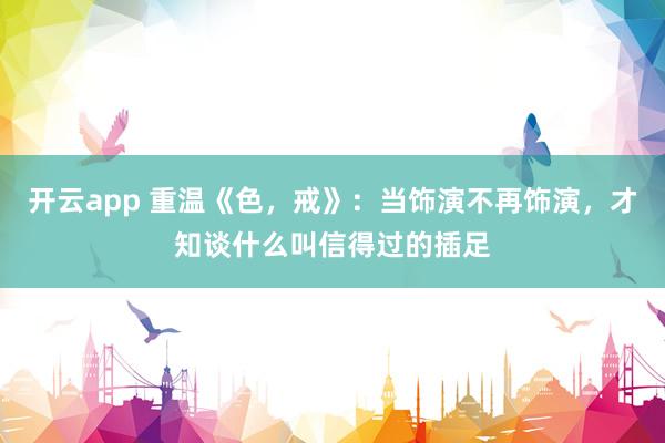 开云app 重温《色，戒》：当饰演不再饰演，才知谈什么叫信得过的插足