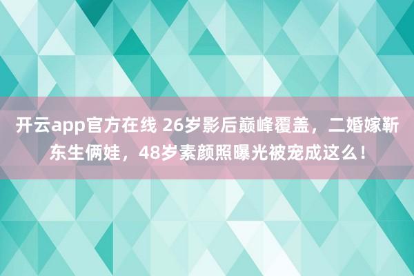 开云app官方在线 26岁影后巅峰覆盖，二婚嫁靳东生俩娃，48岁素颜照曝光被宠成这么！