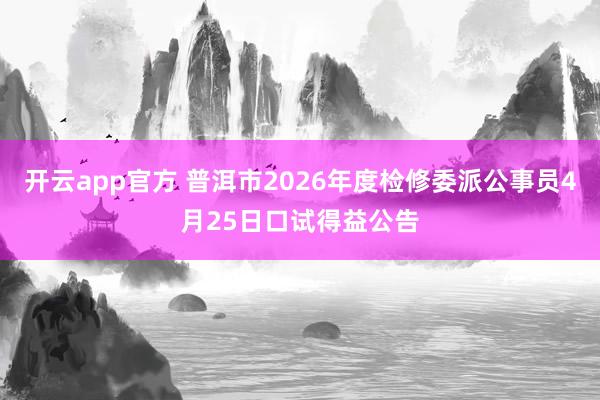 开云app官方 普洱市2026年度检修委派公事员4月25日口试得益公告