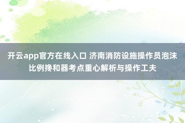 开云app官方在线入口 济南消防设施操作员泡沫比例搀和器考点重心解析与操作工夫