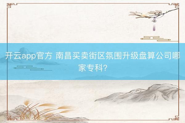 开云app官方 南昌买卖街区氛围升级盘算公司哪家专科?