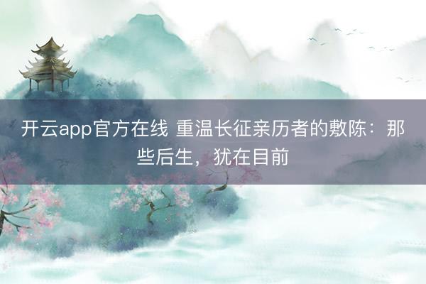 开云app官方在线 重温长征亲历者的敷陈：那些后生，<a href=