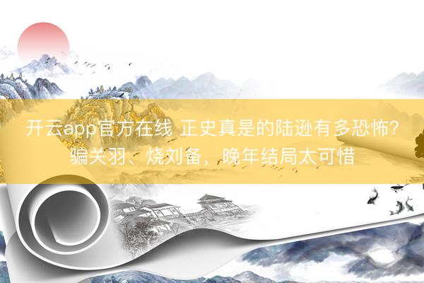 开云app官方在线 正史真是的陆逊有多恐怖？骗关羽、烧刘备，晚年结局太可惜