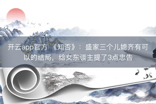 开云app官方 《知否》：盛家三个儿媳齐有可以的结局，给女东谈主提了3点忠告
