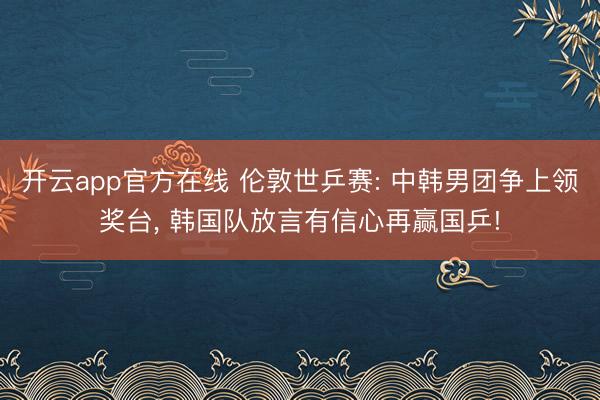 开云app官方在线 伦敦世乒赛: 中韩男团争上领奖台， 韩国队放言有信心再赢国乒!