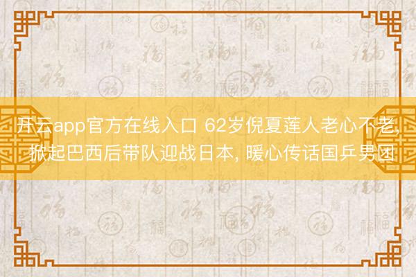 开云app官方在线入口 62岁倪夏莲人老心不老， 掀起巴西后带队迎战日本， 暖心传话国乒男团