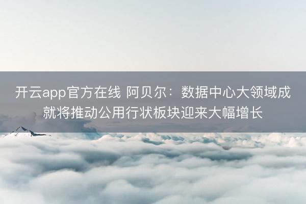 开云app官方在线 阿贝尔：数据中心大领域成就将推动公用行状板块迎来大幅增长
