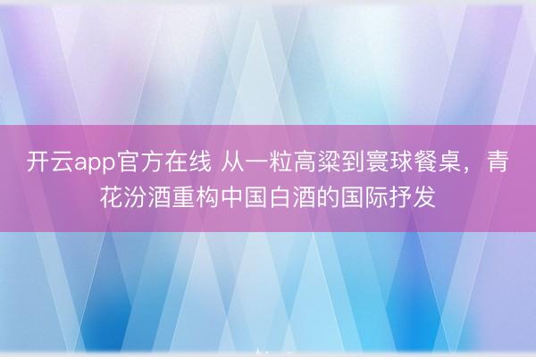 开云app官方在线 从一粒高粱到寰球餐桌，青花汾酒重构中国白酒的国际抒发