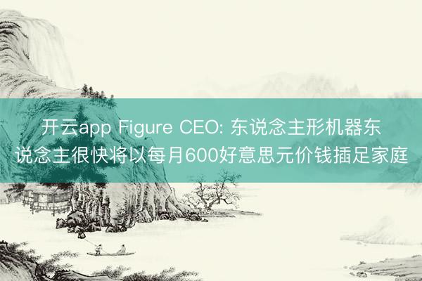 开云app Figure CEO: 东说念主形机器东说念主很快将以每月600好意思元价钱插足家庭