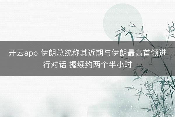 开云app 伊朗总统称其近期与伊朗最高首领进行对话 握续约两个半小时