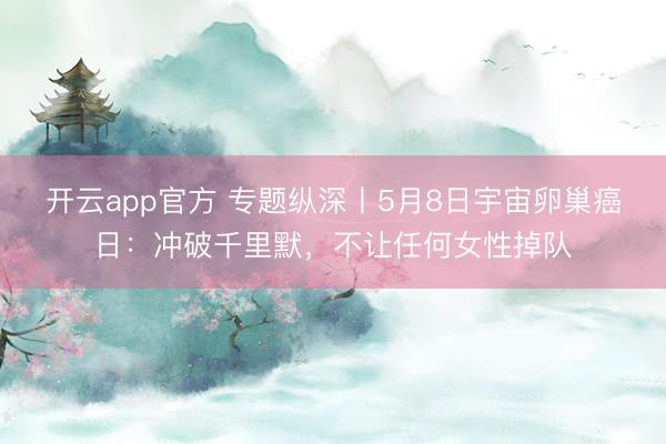 开云app官方 专题纵深丨5月8日宇宙卵巢癌日：冲破千里默，不让任何女性掉队