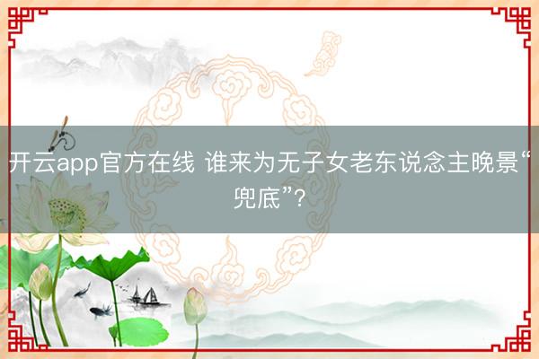 开云app官方在线 谁来为无子女老东说念主晚景“兜底”？