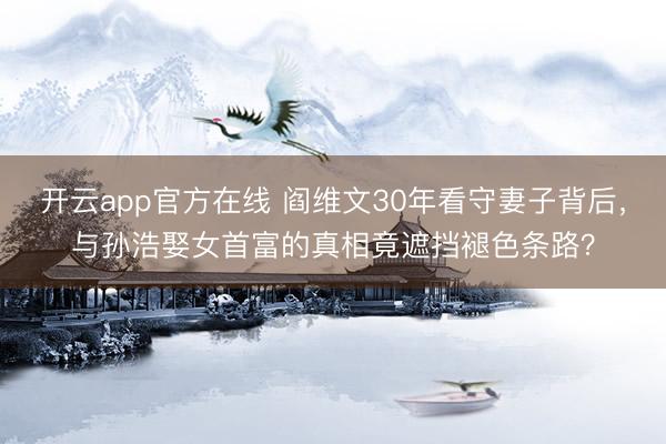 开云app官方在线 阎维文30年看守妻子背后，与孙浩娶女首富的真相竟遮挡褪色条路？